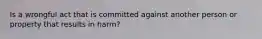 Is a wrongful act that is committed against another person or property that results in harm?