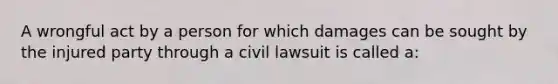 A wrongful act by a person for which damages can be sought by the injured party through a civil lawsuit is called a: