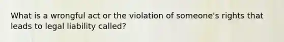 What is a wrongful act or the violation of someone's rights that leads to legal liability called?