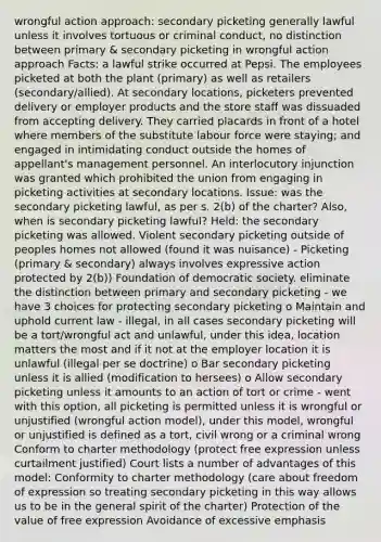 wrongful action approach: secondary picketing generally lawful unless it involves tortuous or criminal conduct, no distinction between primary & secondary picketing in wrongful action approach Facts: a lawful strike occurred at Pepsi. The employees picketed at both the plant (primary) as well as retailers (secondary/allied). At secondary locations, picketers prevented delivery or employer products and the store staff was dissuaded from accepting delivery. They carried placards in front of a hotel where members of the substitute labour force were staying; and engaged in intimidating conduct outside the homes of appellant's management personnel. An interlocutory injunction was granted which prohibited the union from engaging in picketing activities at secondary locations. Issue: was the secondary picketing lawful, as per s. 2(b) of the charter? Also, when is secondary picketing lawful? Held: the secondary picketing was allowed. Violent secondary picketing outside of peoples homes not allowed (found it was nuisance) - Picketing (primary & secondary) always involves expressive action protected by 2(b)) Foundation of democratic society. eliminate the distinction between primary and secondary picketing - we have 3 choices for protecting secondary picketing o Maintain and uphold current law - illegal, in all cases secondary picketing will be a tort/wrongful act and unlawful, under this idea, location matters the most and if it not at the employer location it is unlawful (illegal per se doctrine) o Bar secondary picketing unless it is allied (modification to hersees) o Allow secondary picketing unless it amounts to an action of tort or crime - went with this option, all picketing is permitted unless it is wrongful or unjustified (wrongful action model), under this model, wrongful or unjustified is defined as a tort, civil wrong or a criminal wrong Conform to charter methodology (protect free expression unless curtailment justified) Court lists a number of advantages of this model: Conformity to charter methodology (care about freedom of expression so treating secondary picketing in this way allows us to be in the general spirit of the charter) Protection of the value of free expression Avoidance of excessive emphasis