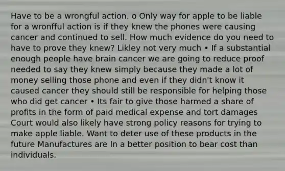 Have to be a wrongful action. o Only way for apple to be liable for a wronfful action is if they knew the phones were causing cancer and continued to sell. How much evidence do you need to have to prove they knew? Likley not very much • If a substantial enough people have brain cancer we are going to reduce proof needed to say they knew simply because they made a lot of money selling those phone and even if they didn't know it caused cancer they should still be responsible for helping those who did get cancer • Its fair to give those harmed a share of profits in the form of paid medical expense and tort damages Court would also likely have strong policy reasons for trying to make apple liable. Want to deter use of these products in the future Manufactures are In a better position to bear cost than individuals.