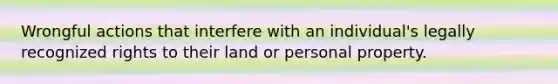 Wrongful actions that interfere with an individual's legally recognized rights to their land or personal property.