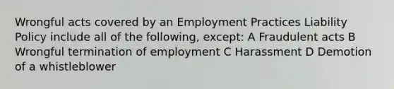 Wrongful acts covered by an Employment Practices Liability Policy include all of the following, except: A Fraudulent acts B Wrongful termination of employment C Harassment D Demotion of a whistleblower