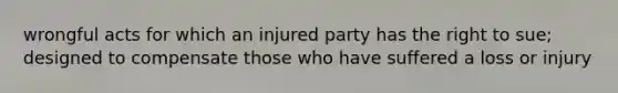 wrongful acts for which an injured party has the right to sue; designed to compensate those who have suffered a loss or injury