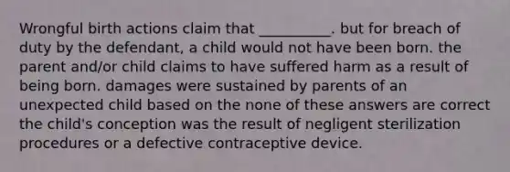 Wrongful birth actions claim that __________. but for breach of duty by the defendant, a child would not have been born. the parent and/or child claims to have suffered harm as a result of being born. damages were sustained by parents of an unexpected child based on the none of these answers are correct the child's conception was the result of negligent sterilization procedures or a defective contraceptive device.