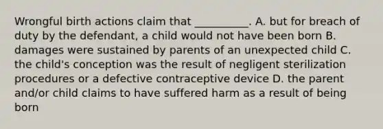 Wrongful birth actions claim that __________. A. but for breach of duty by the defendant, a child would not have been born B. damages were sustained by parents of an unexpected child C. the child's conception was the result of negligent sterilization procedures or a defective contraceptive device D. the parent and/or child claims to have suffered harm as a result of being born