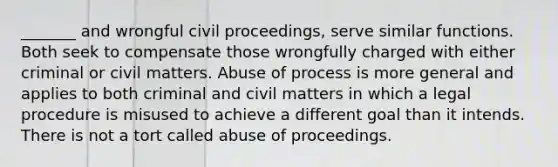 _______ and wrongful civil proceedings, serve similar functions. Both seek to compensate those wrongfully charged with either criminal or civil matters. Abuse of process is more general and applies to both criminal and civil matters in which a legal procedure is misused to achieve a different goal than it intends. There is not a tort called abuse of proceedings.