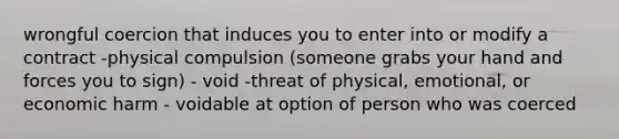 wrongful coercion that induces you to enter into or modify a contract -physical compulsion (someone grabs your hand and forces you to sign) - void -threat of physical, emotional, or economic harm - voidable at option of person who was coerced