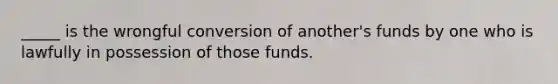 _____ is the wrongful conversion of another's funds by one who is lawfully in possession of those funds.