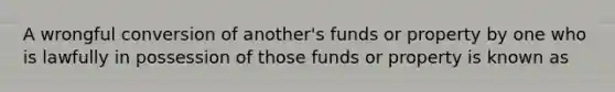 A wrongful conversion of another's funds or property by one who is lawfully in possession of those funds or property is known as