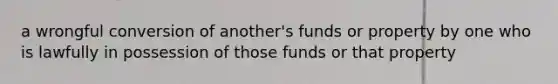 a wrongful conversion of another's funds or property by one who is lawfully in possession of those funds or that property