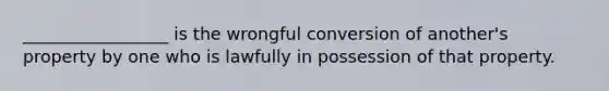 _________________ is the wrongful conversion of another's property by one who is lawfully in possession of that property.