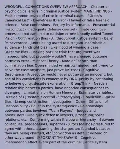 WRONGFUL CONVICTIONS OVERVIEW APPROACH - Chapter on psychological errors in criminal justice system MAIN FINDINGS - Most common source of error in criminal cases: - "Gross's Canonical List" - Eyewitness ID error - Flawed or false forensic science - False confessions - Perjury by informants - Prosecutorial misconduct - Inadequate defense counsel - Innate cognitive processes that can lead to decision errors: broadly called Tunnel Vision - Confirmation Bias - All throughout justice system - Belief Perseverance - Jurors being asked to disregard inadmissible evidence - Hindsight Bias - Likelihood of winning a case - Outcome Bias - Looking back at trial: that argument was inappropriate, but probably wouldn't have changed outcome - harmless error - Mindset Theory - More deliberate than confirmation bias Open-minded vs narrow-minded (not trying to solve the case anymore, just prove MY case) - Cognitive Dissonance - Prosecutor would never put away an innocent; but one of his convictions is exonerate by DNA. Justify by continuing to believe guilty, despite exoneration - GroupThink - Needs a relationship between parties, have negative consequences to diverging - Limitations on Human Memory - Estimator variables; Outside of CJ system's control - Stereotyping - Conviction - Racial Bias - Lineup construction, investigation - Other - Diffusion of Responsibility - Belief in the system/justice - Relationships between parties involved "Team Players" - Judges and prosecutors liking quick defense lawyers, prosecutor/police relations, etc - Conforming within the power hierarchy - Between colleagues, predecessors, superiors - Jurors feelings pressured to agree with others, assuming the charges are founded because they are being charged, etc (conviction as default instead of other way around) IMPORTANT TAKEAWAYS - Cognitive Phenomenon affect every part of the criminal justice system