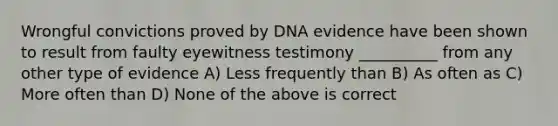 Wrongful convictions proved by DNA evidence have been shown to result from faulty eyewitness testimony __________ from any other type of evidence A) Less frequently than B) As often as C) More often than D) None of the above is correct