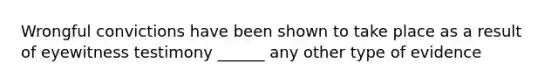 Wrongful convictions have been shown to take place as a result of eyewitness testimony ______ any other type of evidence