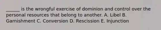 ______ is the wrongful exercise of dominion and control over the personal resources that belong to another. A. Libel B. Garnishment C. Conversion D. Rescission E. Injunction