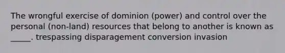 The wrongful exercise of dominion (power) and control over the personal (non-land) resources that belong to another is known as _____. trespassing disparagement conversion invasion