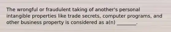 The wrongful or fraudulent taking of another's personal intangible properties like trade secrets, computer programs, and other business property is considered as a(n) ________.