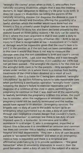 "wrongful life claims" arises when a child, C, who suffers from naturally occurring disabilities alleges that it was the treating doctor's, D, legal obligation to destroy C's life prior to its birth: D does not cause C's disabilities (so telling the parents of the naturally occurring disease ((or diagnose the disease in case it had not been done)) and therefore offering the possibility of a lawful abortion which the mother would have done had she known) o This is unlawful under English common law as contrary to public policy (in dicta has also been declared unlawful by the statute) based on three policy reasons • No duty can be owed by D to C where the main argument is that D was under a duty to end C's life (goes against sanctity of human life) • Birth is not an injury to C that is recognisable at law • Assessment of C's harm or damage would be impossible given that the court's task is to put C in the position as if the tort had not been committed, and in this case it would that there is not way to measure the damage seen that the tort committed is birth and court's cannot compare to pre birth. - Last case was McKay and it was brought because the Congenital Disabilities (Civil Liability) Act 1976 had not yet been passed. - The wrongful life claims is for the child but the wrongful birth claim is for the parents. - Only exception that arises under section 1A is where there is a mishap from fertility treatments (if the child is born disabled as a result of such treatment) - then D is liable for C being born disabled. "wrongful conceptions" by doctors following failure to take reasonable care when performing a sterilisation operation "wrongful birth" claims following the doctor's failure to exercise reasonable care in diagnose of a condition of the child in utero, permitting the pregnancy to continue so that C was deprived of the opportunity to lawfully terminate the pregnancy. o When this arises, the court has to consider: when the negligence or omission occurred, the pregnancy could still be lawfully terminated and the mother would have agreed to th abortion - Emergency services: fire brigade owe no duty of care to the public to turn up to an emergency when summoned but do owe a duty of care when through own negligence creates danger that caused C's harm. - "the bad Samaritan" in common law there is not duty of care imposed upon D, a bystander, to intervene and to offer assistance to a stranger, C, who is endangered, imperilled or injured (this is because it is considered an omission and common law does not consider this a liability) o exceptions: doctors in hospital and A&E departments - they owe a duty of care because patient is "accepted for treatment" and when in an emergency, medical help is requested and there is a reciprocal and affirmative undertaking by D to provide assistance. - "the good Samaritan" when D voluntarily intervenes to assist C then the good Samaritan owed a duty of care to C the subject of a rescue