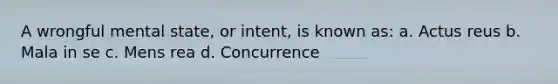 A wrongful mental state, or intent, is known as: a. Actus reus b. Mala in se c. Mens rea d. Concurrence