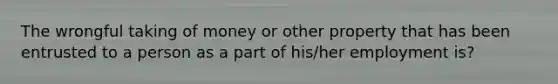 The wrongful taking of money or other property that has been entrusted to a person as a part of his/her employment is?