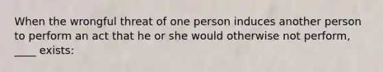 When the wrongful threat of one person induces another person to perform an act that he or she would otherwise not perform, ____ exists: