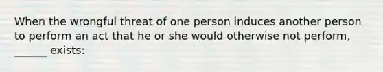 When the wrongful threat of one person induces another person to perform an act that he or she would otherwise not perform, ______ exists: