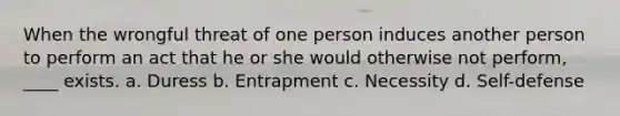 When the wrongful threat of one person induces another person to perform an act that he or she would otherwise not perform, ____ exists. a. Duress b. Entrapment c. Necessity d. Self-defense