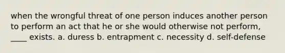 when the wrongful threat of one person induces another person to perform an act that he or she would otherwise not perform, ____ exists. a. duress b. entrapment c. necessity d. self-defense