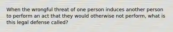 When the wrongful threat of one person induces another person to perform an act that they would otherwise not perform, what is this legal defense called?