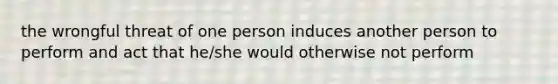 the wrongful threat of one person induces another person to perform and act that he/she would otherwise not perform