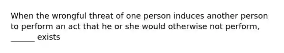 When the wrongful threat of one person induces another person to perform an act that he or she would otherwise not perform, ______ exists