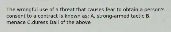 The wrongful use of a threat that causes fear to obtain a person's consent to a contract is known as: A. strong-armed tactic B. menace C.duress Dall of the above