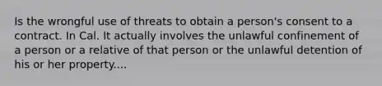 Is the wrongful use of threats to obtain a person's consent to a contract. In Cal. It actually involves the unlawful confinement of a person or a relative of that person or the unlawful detention of his or her property....