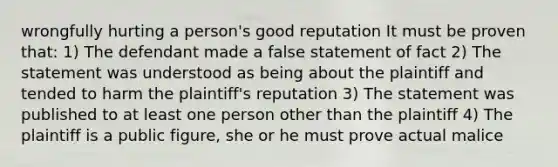 wrongfully hurting a person's good reputation It must be proven that: 1) The defendant made a false statement of fact 2) The statement was understood as being about the plaintiff and tended to harm the plaintiff's reputation 3) The statement was published to at least one person other than the plaintiff 4) The plaintiff is a public figure, she or he must prove actual malice