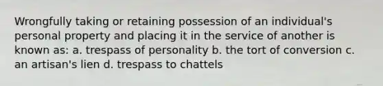 Wrongfully taking or retaining possession of an individual's personal property and placing it in the service of another is known as: a. trespass of personality b. the tort of conversion c. an artisan's lien d. trespass to chattels