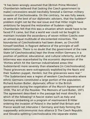 "It has been wrongly assumed that [British Prime Minister] Chamberlain believed that [asking the Czech government to make] concessions would inevitably forestall a German military invasion of Czechoslovakia. On the contrary, he was fully aware, as were all the best of our diplomatic advisers, that the Sudeten* problem might not be the real issue and that Hitler might have ambitions far beyond the restoration of Sudeten rights. Chamberlain felt that this was a situation which would have to be faced if it came, but that a world war could not be fought to maintain inviolate the ascendancy of seven million Czechs over an almost equal multitude of discontented minorities. The boundaries of Czechoslovakia had been drawn, as Churchill himself testified, in flagrant defiance of the principle of self-determination. There is no doubt that the government of the new State [of Czechoslovakia] kept the three million Germans in a position of political, educational, and cultural inferiority, and that bitterness was exacerbated by the economic depression of the 'thirties which hit the German industrialized areas (the Sudetenland) more severely than elsewhere [in Czechoslovakia]. These grievances were outrageously exploited by the Nazis and their Sudeten puppet, Henlein; but the grievances were real." *The Sudetenland was a region of western Czechoslovakia where ethnic Germans constituted a large portion of the population. Richard Austen Butler, diplomatic officer in the British government during the negotiation of the Munich Agreement of 1938, The Art of the Possible: The Memoirs of Lord Butler, 1971 The agreement described in the passage led most directly to which of the following? A Fascist states such as Italy and Germany embarking on a program of rearmament B Hitler ordering the invasion of Poland in the belief that Britain and France would not intervene C Germany and Italy forming the supposedly anticommunist Axis alliance D The Czech Republic and Slovakia splitting Czechoslovakia into separate states
