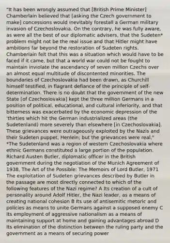 "It has been wrongly assumed that [British Prime Minister] Chamberlain believed that [asking the Czech government to make] concessions would inevitably forestall a German military invasion of Czechoslovakia. On the contrary, he was fully aware, as were all the best of our diplomatic advisers, that the Sudeten* problem might not be the real issue and that Hitler might have ambitions far beyond the restoration of Sudeten rights. Chamberlain felt that this was a situation which would have to be faced if it came, but that a world war could not be fought to maintain inviolate the ascendancy of seven million Czechs over an almost equal multitude of discontented minorities. The boundaries of Czechoslovakia had been drawn, as Churchill himself testified, in flagrant defiance of the principle of self-determination. There is no doubt that the government of the new State [of Czechoslovakia] kept the three million Germans in a position of political, educational, and cultural inferiority, and that bitterness was exacerbated by the economic depression of the 'thirties which hit the German industrialized areas (the Sudetenland) more severely than elsewhere [in Czechoslovakia]. These grievances were outrageously exploited by the Nazis and their Sudeten puppet, Henlein; but the grievances were real." *The Sudetenland was a region of western Czechoslovakia where ethnic Germans constituted a large portion of the population. Richard Austen Butler, diplomatic officer in the British government during the negotiation of the Munich Agreement of 1938, The Art of the Possible: The Memoirs of Lord Butler, 1971 The exploitation of Sudeten grievances described by Butler in the passage are most directly connected to which of the following features of the Nazi regime? A Its creation of a cult of personality around Adolf Hitler, the Nazi leader, as a means of creating national cohesion B Its use of antisemitic rhetoric and policies as means to unite Germans against a supposed enemy C Its employment of aggressive nationalism as a means of maintaining support at home and gaining advantages abroad D Its elimination of the distinction between the ruling party and the government as a means of securing power