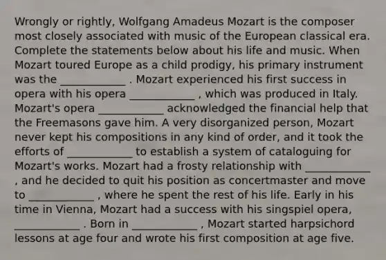 Wrongly or rightly, Wolfgang Amadeus Mozart is the composer most closely associated with music of the European classical era. Complete the statements below about his life and music. When Mozart toured Europe as a child prodigy, his primary instrument was the ____________ . Mozart experienced his first success in opera with his opera ____________ , which was produced in Italy. Mozart's opera ____________ acknowledged the financial help that the Freemasons gave him. A very disorganized person, Mozart never kept his compositions in any kind of order, and it took the efforts of ____________ to establish a system of cataloguing for Mozart's works. Mozart had a frosty relationship with ____________ , and he decided to quit his position as concertmaster and move to ____________ , where he spent the rest of his life. Early in his time in Vienna, Mozart had a success with his singspiel opera, ____________ . Born in ____________ , Mozart started harpsichord lessons at age four and wrote his first composition at age five.