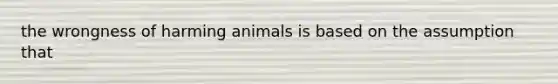 the wrongness of harming animals is based on the assumption that