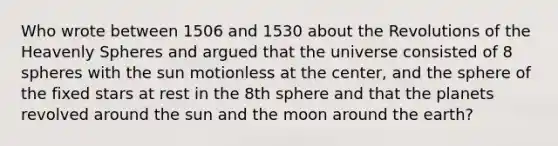 Who wrote between 1506 and 1530 about the Revolutions of the Heavenly Spheres and argued that the universe consisted of 8 spheres with the sun motionless at the center, and the sphere of the fixed stars at rest in the 8th sphere and that the planets revolved around the sun and the moon around the earth?