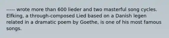 ----- wrote more than 600 lieder and two masterful song cycles. Elfking, a through-composed Lied based on a Danish legen related in a dramatic poem by Goethe, is one of his most famous songs.