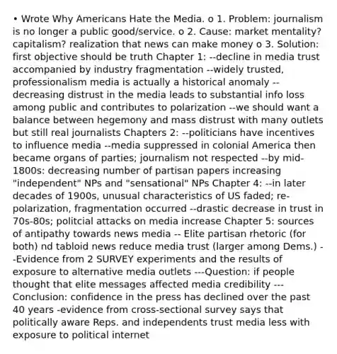 • Wrote Why Americans Hate the Media. o 1. Problem: journalism is no longer a public good/service. o 2. Cause: market mentality? capitalism? realization that news can make money o 3. Solution: first objective should be truth Chapter 1: --decline in media trust accompanied by industry fragmentation --widely trusted, professionalism media is actually a historical anomaly --decreasing distrust in the media leads to substantial info loss among public and contributes to polarization --we should want a balance between hegemony and mass distrust with many outlets but still real journalists Chapters 2: --politicians have incentives to influence media --media suppressed in colonial America then became organs of parties; journalism not respected --by mid-1800s: decreasing number of partisan papers increasing "independent" NPs and "sensational" NPs Chapter 4: --in later decades of 1900s, unusual characteristics of US faded; re-polarization, fragmentation occurred --drastic decrease in trust in 70s-80s; politcial attacks on media increase Chapter 5: sources of antipathy towards news media -- Elite partisan rhetoric (for both) nd tabloid news reduce media trust (larger among Dems.) --Evidence from 2 SURVEY experiments and the results of exposure to alternative media outlets ---Question: if people thought that elite messages affected media credibility ---Conclusion: confidence in the press has declined over the past 40 years -evidence from cross-sectional survey says that politically aware Reps. and independents trust media less with exposure to political internet