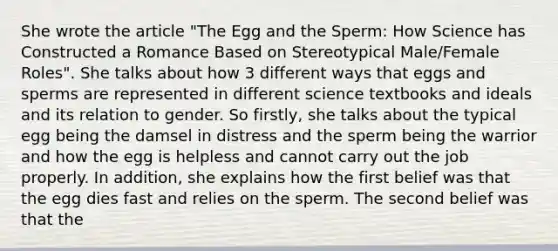 She wrote the article "The Egg and the Sperm: How Science has Constructed a Romance Based on Stereotypical Male/Female Roles". She talks about how 3 different ways that eggs and sperms are represented in different science textbooks and ideals and its relation to gender. So firstly, she talks about the typical egg being the damsel in distress and the sperm being the warrior and how the egg is helpless and cannot carry out the job properly. In addition, she explains how the first belief was that the egg dies fast and relies on the sperm. The second belief was that the