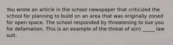 You wrote an article in the school newspaper that criticized the school for planning to build on an area that was originally zoned for open space. The school responded by threatening to sue you for defamation. This is an example of the threat of a(n) _____ law suit.