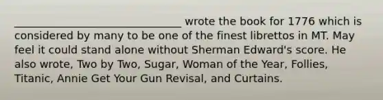 _______________________________ wrote the book for 1776 which is considered by many to be one of the finest librettos in MT. May feel it could stand alone without Sherman Edward's score. He also wrote, Two by Two, Sugar, Woman of the Year, Follies, Titanic, Annie Get Your Gun Revisal, and Curtains.