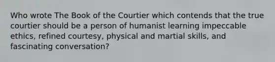 Who wrote The Book of the Courtier which contends that the true courtier should be a person of humanist learning impeccable ethics, refined courtesy, physical and martial skills, and fascinating conversation?