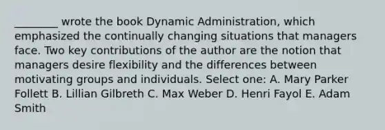 ________ wrote the book Dynamic Administration, which emphasized the continually changing situations that managers face. Two key contributions of the author are the notion that managers desire flexibility and the differences between motivating groups and individuals. Select one: A. Mary Parker Follett B. Lillian Gilbreth C. Max Weber D. Henri Fayol E. Adam Smith