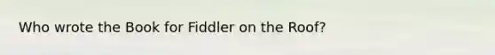 Who wrote the Book for Fiddler on the Roof?