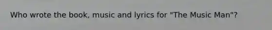 Who wrote the book, music and lyrics for "The Music Man"?